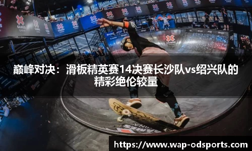 巅峰对决：滑板精英赛14决赛长沙队vs绍兴队的精彩绝伦较量
